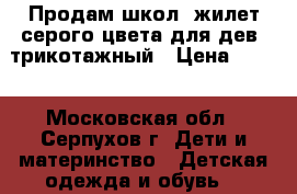 Продам школ. жилет серого цвета для дев. трикотажный › Цена ­ 500 - Московская обл., Серпухов г. Дети и материнство » Детская одежда и обувь   